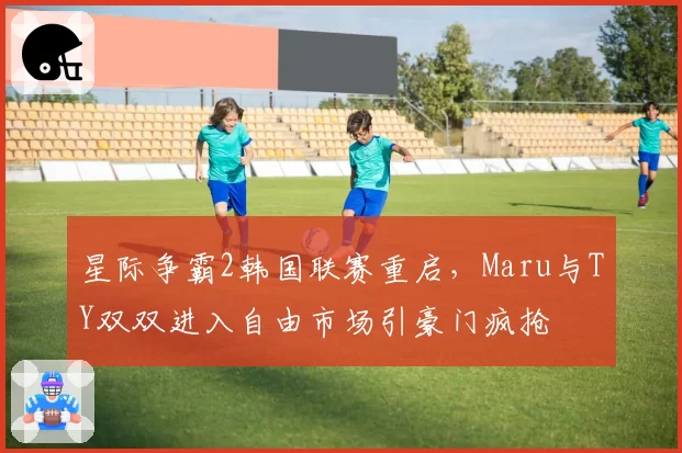 星际争霸2韩国联赛重启，Maru与TY双双进入自由市场引豪门疯抢