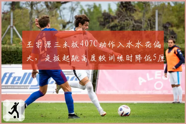 王宗源三米板407C动作入水水花偏大，走板起跳高度较训练时降低5厘米