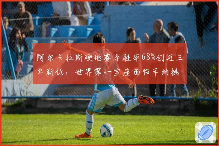 阿尔卡拉斯硬地赛季胜率68%创近三年新低，世界第一宝座面临辛纳挑战