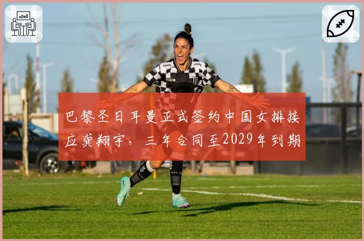 巴黎圣日耳曼正式签约中国女排接应龚翔宇，三年合同至2029年到期