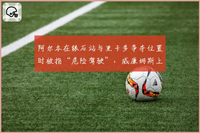 阿尔本在银石站与里卡多争夺位置时被指“危险驾驶”，威廉姆斯上诉被驳回