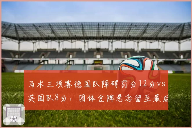 马术三项赛德国队障碍罚分12分vs英国队8分，团体金牌悬念留至最后轮次