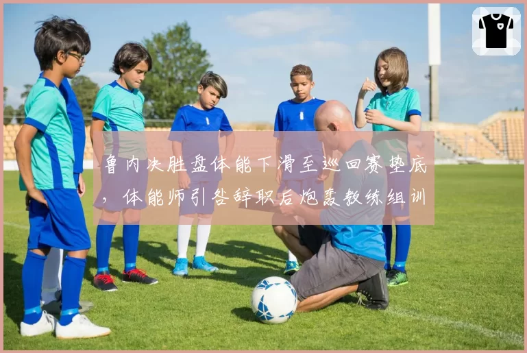 鲁内决胜盘体能下滑至巡回赛垫底，体能师引咎辞职后炮轰教练组训练量超标