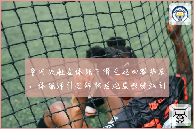 鲁内决胜盘体能下滑至巡回赛垫底,体能师引咎辞职后炮轰教练组训练量超标