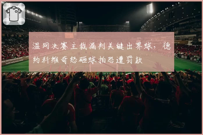 温网决赛主裁漏判关键出界球，德约科维奇怒砸球拍恐遭罚款