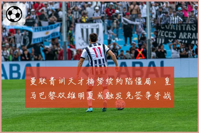 曼联青训天才梅努续约陷僵局，皇马巴黎双雄明夏或触发免签争夺战
