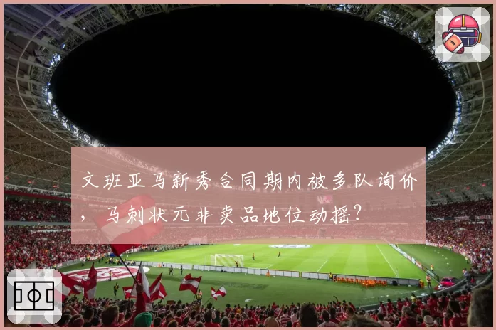 文班亚马新秀合同期内被多队询价，马刺状元非卖品地位动摇？