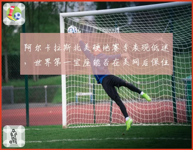 阿尔卡拉斯北美硬地赛季表现低迷，世界第一宝座能否在美网后保住？