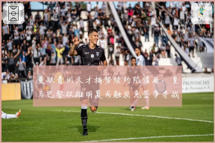 曼联青训天才梅努续约陷僵局，皇马巴黎双雄明夏或触发免签争夺战