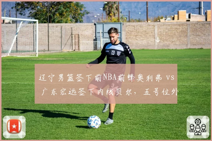 辽宁男篮签下前NBA前锋奥利弗 vs 广东宏远签下内线贝尔，五号位外援补强方向差异