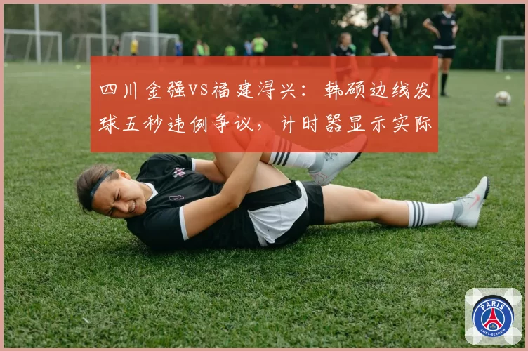四川金强vs福建浔兴:韩硕边线发球五秒违例争议,计时器显示实际耗时4.2秒