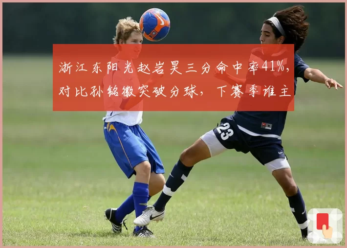 浙江东阳光赵岩昊三分命中率41%，对比孙铭徽突破分球，下赛季谁主导外线进攻？