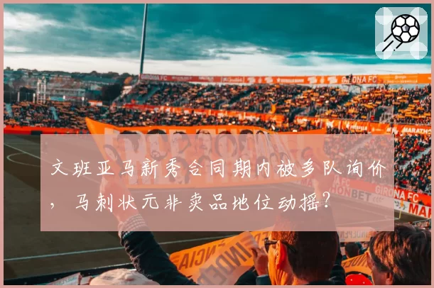文班亚马新秀合同期内被多队询价，马刺状元非卖品地位动摇？