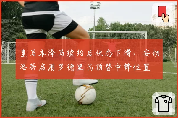 皇马本泽马续约后状态下滑，安切洛蒂启用罗德里戈顶替中锋位置