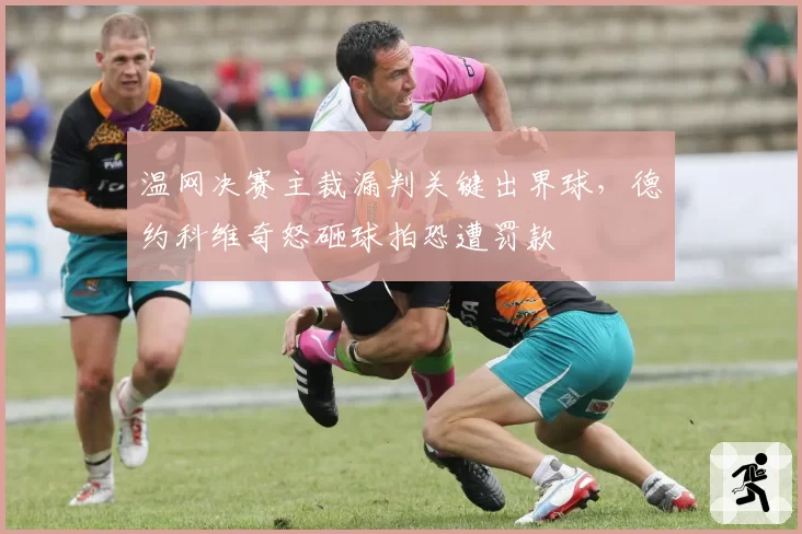 温网决赛主裁漏判关键出界球，德约科维奇怒砸球拍恐遭罚款