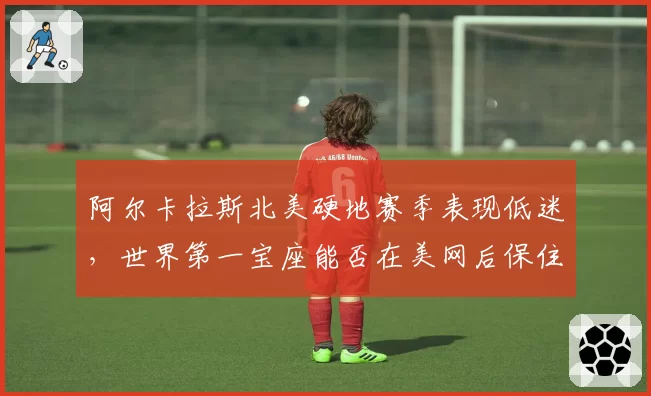 阿尔卡拉斯北美硬地赛季表现低迷，世界第一宝座能否在美网后保住？