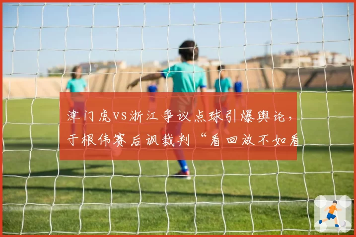 津门虎vs浙江争议点球引爆舆论,于根伟赛后讽裁判“看回放不如看运气”