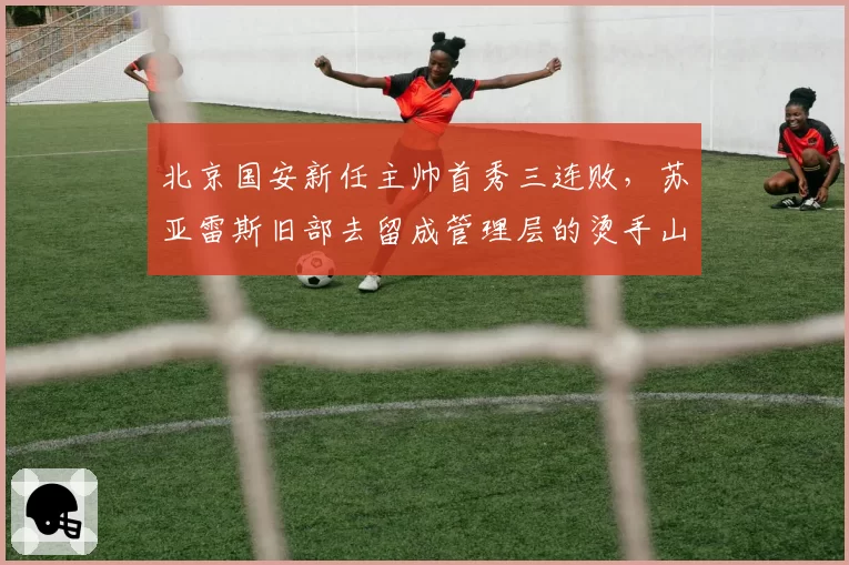北京国安新任主帅首秀三连败，苏亚雷斯旧部去留成管理层的烫手山芋？