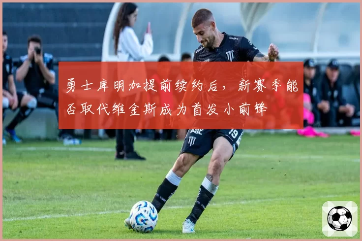 勇士库明加提前续约后，新赛季能否取代维金斯成为首发小前锋