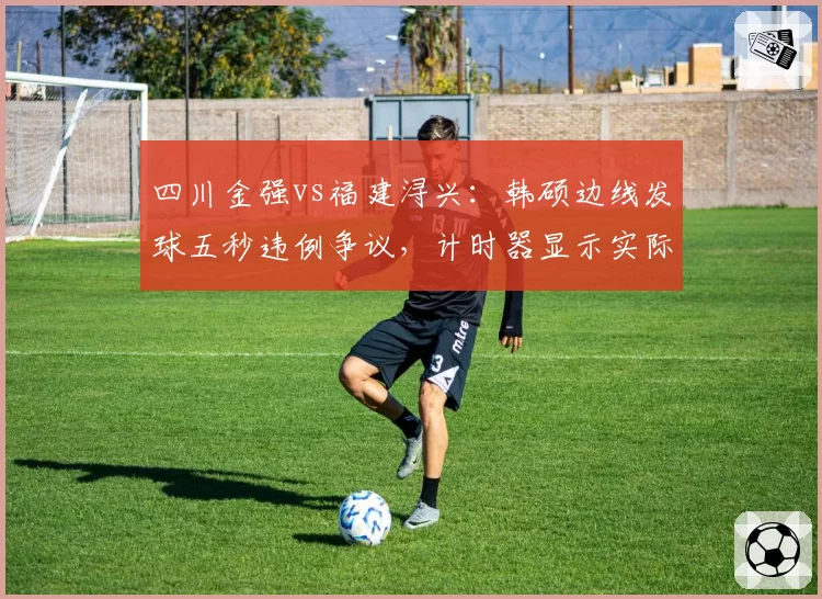 四川金强vs福建浔兴:韩硕边线发球五秒违例争议,计时器显示实际耗时4.2秒