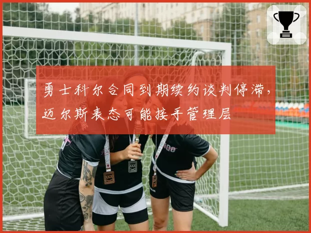 勇士科尔合同到期续约谈判停滞,迈尔斯表态可能接手管理层