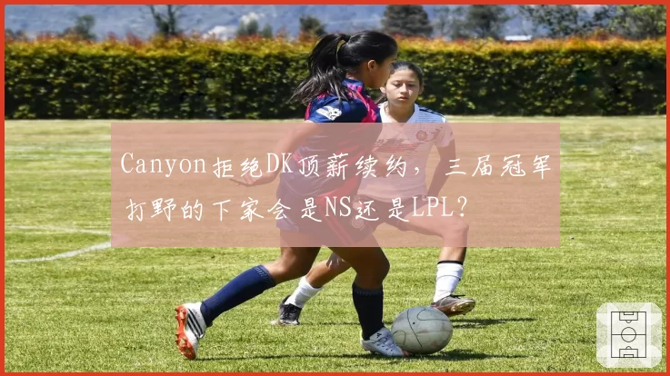 Canyon拒绝DK顶薪续约，三届冠军打野的下家会是NS还是LPL？