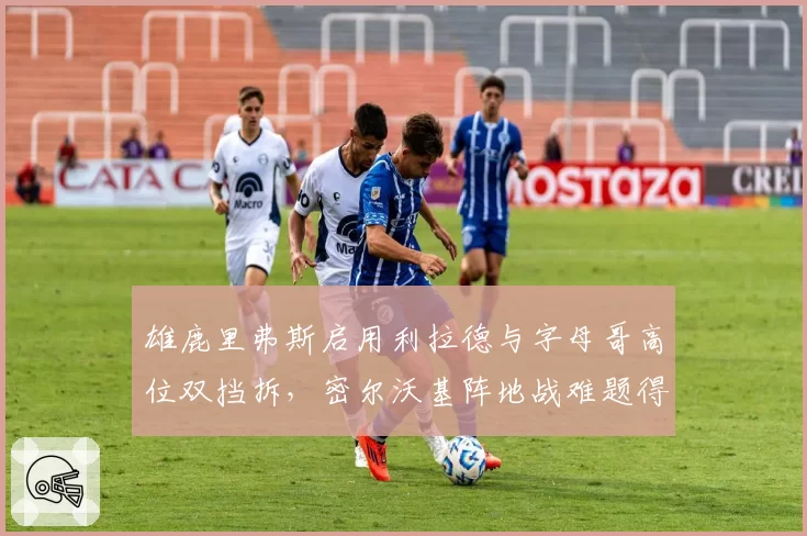雄鹿里弗斯启用利拉德与字母哥高位双挡拆,密尔沃基阵地战难题得解