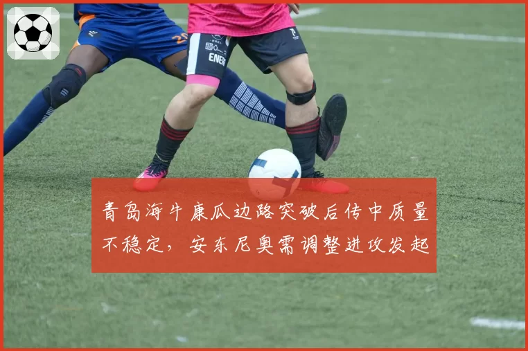 青岛海牛康瓜边路突破后传中质量不稳定,安东尼奥需调整进攻发起方式
