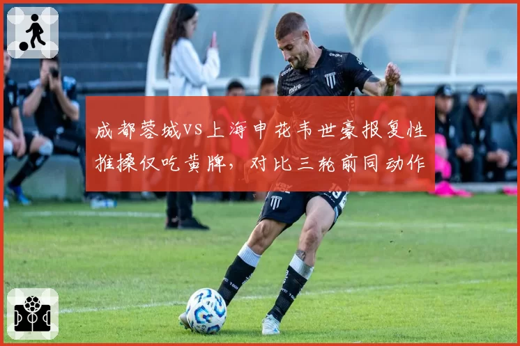 成都蓉城vs上海申花韦世豪报复性推搡仅吃黄牌，对比三轮前同动作直红处罚逻辑何在？