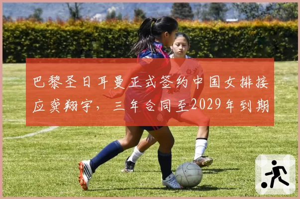 巴黎圣日耳曼正式签约中国女排接应龚翔宇，三年合同至2029年到期