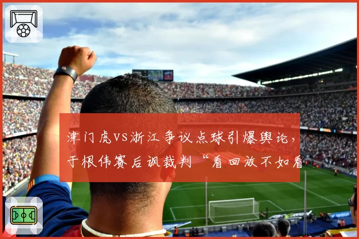 津门虎vs浙江争议点球引爆舆论，于根伟赛后讽裁判“看回放不如看运气”