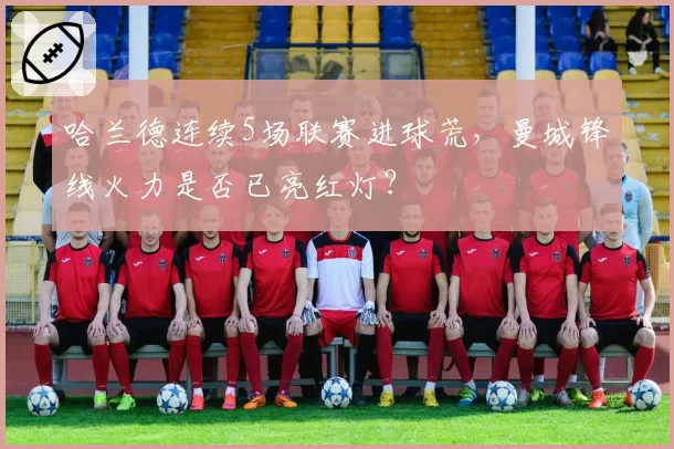 哈兰德连续5场联赛进球荒，曼城锋线火力是否已亮红灯？