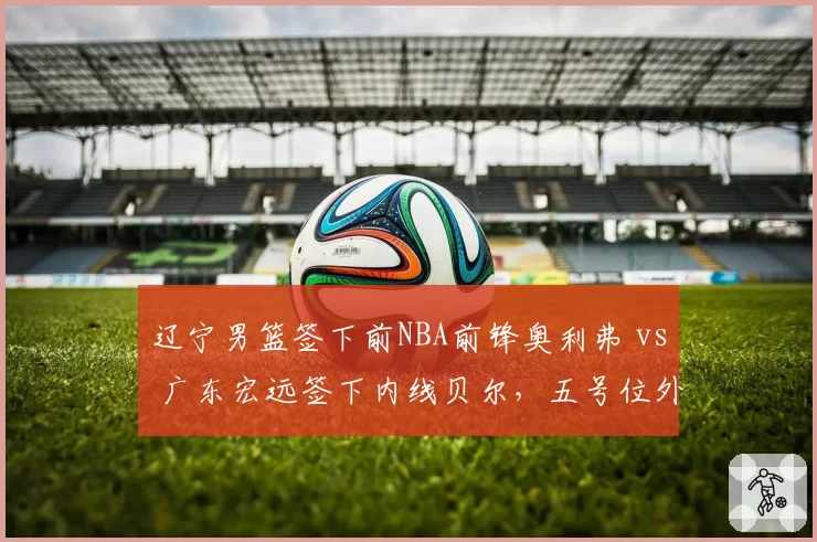 辽宁男篮签下前NBA前锋奥利弗 vs 广东宏远签下内线贝尔，五号位外援补强方向差异