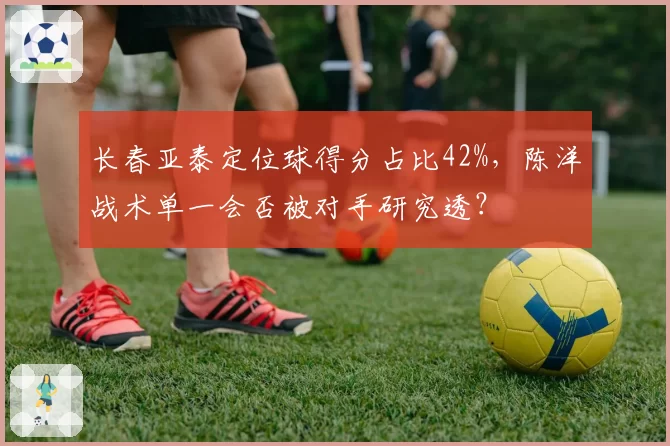 长春亚泰定位球得分占比42%，陈洋战术单一会否被对手研究透？
