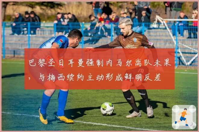 巴黎圣日耳曼强制内马尔离队未果,与梅西续约主动形成鲜明反差